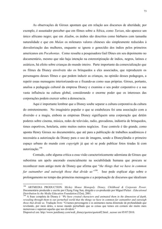73

As observações de Giroux apontam que em relação aos discursos de alteridade, por
exemplo, é assustador perceber que em filmes sobre a África, como Tarzan, não aparece um
único africano negro; que em Aladim, os árabes são descritos como bárbaros com tamanha
naturalidade e que em Mulan os milenares valores chineses são simplesmente reduzidos à
desvalorização das mulheres, enquanto se ignora o genocídio dos índios pelos primeiros
americanos em Pocahontas. Como ressalta a pesquisadora Gail Dines em seu depoimento no
documentário, mesmo que não haja intenção na estereotipização de índios, negros, latinos e
asiáticos, há efeito sobre crianças do mundo inteiro. Parte importante da comercialização que
os filmes da Disney envolvem são os brinquedos a eles associados, que reproduzem os
personagens desses filmes e que podem induzir as crianças, na opinião desses pedagogos, a
repetir essas mensagens interiorizando-as e fixando-as como suas próprias. Giroux, portanto,
analisa a pedagogia cultural da empresa Disney e examina o seu poder corporativo e a sua
vasta influência na cultura global, considerando o enorme poder que os interesses das
corporações podem exercer sobre a democracia.
Aqui é importante lembrar que a Disney soube separar a cultura corporativa da cultura
do entretenimento. No imaginário popular o que se estabeleceu foi uma associação com a
diversão e a magia, embora as empresas Disney signifiquem uma corporação que detém
poderes sobre cinema, música, redes de televisão, radio, gravadoras, indústria de brinquedos,
times esportivos, hotelaria, entre muitos outros negócios. Esse controle é tão grande, como
aponta Henry Giroux no documentário, que até para a publicação de trabalhos acadêmicos é
necessária a autorização da Disney para o uso de imagens, sendo a Disneylândia o primeiro
espaço urbano do mundo com copyright já que só se pode publicar fotos tiradas lá com
autorização.198
Contudo, cabe alguma crítica a essa visão caracteristicamente adorniana de Giraux que
subestima um apelo ancorado essencialmente na sociabilidade humana que procura se
reconhecer num antigo mote de Disney que afirma que “the things that we have in common
far outnumber and outweigh those that divide us”199.

Isso pode explicar algo sobre o

prolongamento no tempo das primeiras mensagens e a perpetuação de discursos que idealizam
198

ARTMEDIA PRODUCTION. Mickey Mouse Monopoly. Disney, Childhood & Corporate Power.
Documentário produzido e escrito por Chyng Feng Sun, dirigido e co-produzido por Miguel Picker . Educational
Distribution by the Media Education Foundation.(52m), 2001.
199
A frase completa de Disney é “We have created characters and animated them in the dimension of depth,
revealing through them to our perturbed world that the things we have in common far outnumber and outweigh
those that divide us. Tradução livre: “Criamos personagens e os animamos numa dimensão de profundidade que
revelando, por meio deles, a nosso mundo perturbado que as coisas que temos em comum são muito mais
numerosas e superam aquelas que nos dividem.”
Disponível em: http://www.justdisney.com/walt_disney/quotes/quotes02.html , acesso em 05/07/2010.

 