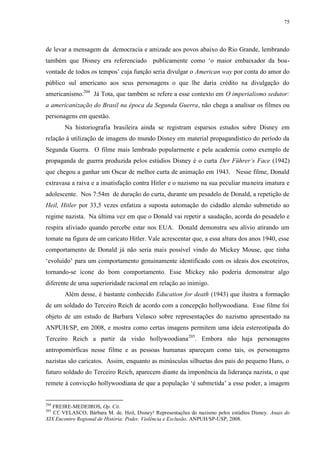 75

de levar a mensagem da democracia e amizade aos povos abaixo do Rio Grande, lembrando
também que Disney era referenciado publicamente como „o maior embaixador da boavontade de todos os tempos‟ cuja função seria divulgar o American way por conta do amor do
público sul americano aos seus personagens o que lhe daria crédito na divulgação do
americanismo.204 Já Tota, que também se refere a esse contexto em O imperialismo sedutor:
a americanização do Brasil na época da Segunda Guerra, não chega a analisar os filmes ou
personagens em questão.
Na historiografia brasileira ainda se registram esparsos estudos sobre Disney em
relação à utilização de imagens do mundo Disney em material propagandístico do período da
Segunda Guerra. O filme mais lembrado popularmente e pela academia como exemplo de
propaganda de guerra produzida pelos estúdios Disney é o curta Der Führer‟s Face (1942)
que chegou a ganhar um Oscar de melhor curta de animação em 1943. Nesse filme, Donald
extravasa a raiva e a insatisfação contra Hitler e o nazismo na sua peculiar maneira imatura e
adolescente. Nos 7:54m de duração do curta, durante um pesadelo de Donald, a repetição de
Heil, Hitler por 33,5 vezes enfatiza a suposta automação do cidadão alemão submetido ao
regime nazista. Na última vez em que o Donald vai repetir a saudação, acorda do pesadelo e
respira aliviado quando percebe estar nos EUA. Donald demonstra seu alívio atirando um
tomate na figura de um caricato Hitler. Vale acrescentar que, a essa altura dos anos 1940, esse
comportamento de Donald já não seria mais possível vindo do Mickey Mouse, que tinha
„evoluído‟ para um comportamento genuinamente identificado com os ideais dos escoteiros,
tornando-se ícone do bom comportamento. Esse Mickey não poderia demonstrar algo
diferente de uma superioridade racional em relação ao inimigo.
Além desse, é bastante conhecido Education for death (1943) que ilustra a formação
de um soldado do Terceiro Reich de acordo com a concepção hollywoodiana. Esse filme foi
objeto de um estudo de Barbara Velasco sobre representações do nazismo apresentado na
ANPUH/SP, em 2008, e mostra como certas imagens permitem uma ideia estereotipada do
Terceiro Reich a partir da visão hollywoodiana 205. Embora não haja personagens
antropomórficas nesse filme e as pessoas humanas apareçam como tais, os personagens
nazistas são caricatos. Assim, enquanto as minúsculas silhuetas dos pais do pequeno Hans, o
futuro soldado do Terceiro Reich, aparecem diante da imponência da liderança nazista, o que
remete à convicção hollywoodiana de que a população „é submetida‟ a esse poder, a imagem

204

FREIRE-MEDEIROS, Op. Cit.
Cf. VELASCO, Bárbara M. de. Heil, Disney! Representações do nazismo pelos estúdios Disney. Anais do
XIX Encontro Regional de História: Poder, Violência e Exclusão. ANPUH/SP-USP, 2008.
205

 