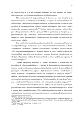 76

de Goebbels chega a ter a pele esverdeada lembrando um réptil, enquanto que Hitler e
Goering aparecem com traços e ações caricatos e superdimensionados.
Mais recentemente, Tota chegou a citar, em Os Americanos, o curta The Spirit of 43,
também mencionado na introdução deste trabalho e no capítulo 3. Embora não faça uma
análise fílmica, Tota descreve o filme para demonstrar “o clima de unidade nacional em torno
do esforço de guerra para enfrentar o inimigo” e avalia que Disney foi quem melhor captou o
otimismo dos americanos nesse período.206 Contudo, o autor não menciona o primeiro filme
para cobrança de impostos The New Spirit, de 1942, do qual metade de The Spirit of 43 é
praticamente uma cópia e nem chega a mencionar os embates conceituais e financeiros que
Disney teve com o Departamento do Tesouro americano para elaborar esse filme nem para
receber por seu trabalho.
Uma contribuição que aprofundou algumas análises dos personagens da Disney vem
do campo da Sociologia, num exercício ácido e crítico ao imperialismo americano, do chileno
Ariel Dorfman e do francês A. Mattelart, Para entender o Pato Donald, do início dos anos
1970. Esses autores analisam que os “propósitos políticos de Disney” estão a serviço de uma
intencionalidade imperialista norte-americana, e procuram demonstrar a existência de uma
ideologia subjacente nos produtos da Disney, incluindo os filmes, quadrinhos e os parques de
diversão da empresa. 207
Embora abertamente panfletário e, embora desconsidere a possibilidade das
diversidades de culturas estadunidenses e a existência de dissensos internos, esse trabalho nos
interessa aqui principalmente por algumas análises bastante razoáveis da personalidade do
personagem Mickey Mouse que, segundo a dupla de autores, “coloniza o mundo diário, ao
alcance do homem e seus problemas comuns, com o analgésico da imaginação infantil” 208.
Dorfman e Mattelart caracterizam Mickey/Disney considerando estar naturalmente enraizado
no inconsciente americano o que chamaram de “atributo messiânico do poder divino” com o
qual o sortudo ratinho “dedica sua existência à luta contra o mal, sem pedir recompensa”.

209

Os autores só não consideram que esse atributo com que definem o personagem
pode servir sim, mas a um contexto histórico específico, com uma função específica. Como
o contexto dessa avaliação é nos anos 1970, o Mickey do poder divino a que se referem pode
se alinhar a uma interpretação relacionada eminentemente a uma percepção do americanismo
206

TOTA, 2009, Op. Cit., p. 169-170.
A introdução do livro ”Instruções para chegar a general do Clube Disneylândia” também foi publicada em
GURHAM, Meenakshi; KELLNER, Douglas; Media and Cultural Studies: Keywords. Blackwell Publishing,
Australia, 2006.
208
DORFMAN; MATTELART, Op. Cit., 2002. p.119
209
Idem., p.119-220
207

 