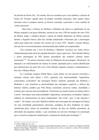 77

do período da Guerra Fria. No entanto, deve-se considerar que é esse também o contexto da
Guerra do Vietnam, quando parte da própria sociedade americana, tanto quanto outros
nacionais como os próprios autores, já haviam começado a questionar o custo mundial do
„sonho americano‟.
Além disso, o Mickey de Dorfman e Mattelart não abarca os significados de um
Mickey anárquico (em graus diferentes, inclusive) nos anos 1920 até meados dos anos 1930,
do Mickey alegre e solidário durante e apesar da Grande Depressão, do Mickey patriota
durante a Segunda Guerra, além das variadas apropriações contextuais que o personagem
sofreu para ainda mais variados fins, mesmo até os anos 1970. Sempre o mesmo Mickey,
mas que deve ser necessariamente contextualizado para melhor ser compreendido.
Tota considera que o livro de Dorfman e Mattelart “circulava, por razões óbvias,
clandestinamente pelas mãos da esquerda brasileira”, para a qual eram “Pato Donald, Mickey
e outros personagens de WD agentes destruidores das tradições culturais latinoamericanas”210. Os autores discorrem sobre as influências dos personagens “disneyanos” na
educação e no relacionamento de crianças no mundo, apontando para a curiosa identificação
que sulamericanos em geral têm com o Pato Donald, enquanto europeus e estadunidenses a
têm com o Mickey Mouse.
Já o sociólogo uruguaio Rafael Bayce, numa análise em que procura conceituar a
interação cultural entre Brasil e EUA, questiona essa intencionalidade “imperialista,
colonizadora, civilizadora” das mensagens Disney conforme apontadas por Dorfman e
Matttelart e, sem minimizar as potencialidades das mensagens cognitivas e afetivas das
histórias infantis, pondera que Walt Disney meramente extravasa sonhos, moralidade e
comércio por conta de uma necessidade de “exteriorizar seu mundo interior nos planos afetivo
e moral”. Para Bayce essa intencionalidade “imperialista, colonizadora, civilizadora” ligada à
indústria do entretenimento em geral simplesmente “não existe”, pois “o que interessa é
vender”. No entanto, este autor identifica também uma ancoragem das mensagens da Disney
em uma moralidade genuinamente americana, nostálgica da ética fundadora da nação,
simbolizada pelos valores da moralidade vitoriana, da ética do trabalho protestante, da
afetividade das pequenas cidades, e que constituem um universo mitológico de sustentação
que se vincula às utopias de modernização e conquista do mundo pela tecnologia.211

210

TOTA, 2000, Op. Cit., p.11
BAYCE, Rafael. Conceituando a interação cultural Brasil-Estados Unidos. In: GIUCCI, Guillermo; DAVID,
Mauricio Dias (Orgs). Brasil-EUA, Antigas e novas perspectivas sobre a sociedade e cultura. Rio de Janeiro:
Editora Leviatã, 1994. p. 182-199
211

 