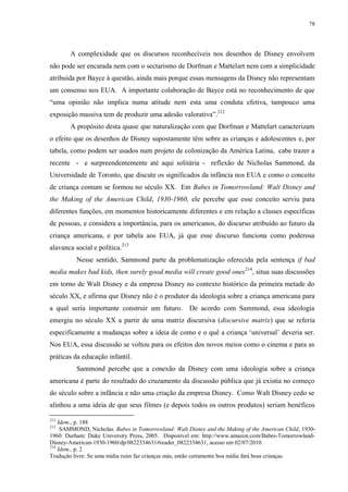 78

A complexidade que os discursos reconhecíveis nos desenhos de Disney envolvem
não pode ser encarada nem com o sectarismo de Dorfman e Mattelart nem com a simplicidade
atribuída por Bayce à questão, ainda mais porque essas mensagens da Disney não representam
um consenso nos EUA. A importante colaboração de Bayce está no reconhecimento de que
“uma opinião não implica numa atitude nem esta uma conduta efetiva, tampouco uma
exposição massiva tem de produzir uma adesão valorativa”.212
A propósito desta quase que naturalização com que Dorfman e Mattelart caracterizam
o efeito que os desenhos de Disney supostamente têm sobre as crianças e adolescentes e, por
tabela, como podem ser usados num projeto de colonização da América Latina, cabe trazer a
recente - e surpreendentemente até aqui solitária - reflexão de Nicholas Sammond, da
Universidade de Toronto, que discute os significados da infância nos EUA e como o conceito
de criança comum se formou no século XX. Em Babes in Tomorrowland: Walt Disney and
the Making of the American Child, 1930-1960, ele percebe que esse conceito serviu para
diferentes funções, em momentos historicamente diferentes e em relação a classes específicas
de pessoas, e considera a importância, para os americanos, do discurso atribuído ao futuro da
criança americana, e por tabela aos EUA, já que esse discurso funciona como poderosa
alavanca social e política.213
Nesse sentido, Sammond parte da problematização oferecida pela sentença if bad
media makes bad kids, then surely good media will create good ones 214, situa suas discussões
em torno de Walt Disney e da empresa Disney no contexto histórico da primeira metade do
século XX, e afirma que Disney não é o produtor da ideologia sobre a criança americana para
a qual seria importante construir um futuro. De acordo com Sammond, essa ideologia
emergiu no século XX a partir de uma matriz discursiva (discursive matrix) que se referia
especificamente a mudanças sobre a ideia de como e o quê a criança „universal‟ deveria ser.
Nos EUA, essa discussão se voltou para os efeitos dos novos meios como o cinema e para as
práticas da educação infantil.
Sammond percebe que a conexão da Disney com uma ideologia sobre a criança
americana é parte do resultado do cruzamento da discussão pública que já existia no começo
do século sobre a infância e não uma criação da empresa Disney. Como Walt Disney cedo se
alinhou a uma ideia de que seus filmes (e depois todos os outros produtos) seriam benéficos
212

Idem., p. 188
SAMMOND, Nicholas. Babes in Tomorrowland: Walt Disney and the Making of the American Child, 19301960. Durham: Duke University Press, 2005. Disponível em: http://www.amazon.com/Babes-TomorrowlandDisney-American-1930-1960/dp/0822334631#reader_0822334631, acesso em 02/07/2010.
214
Idem., p. 2
Tradução livre: Se uma mídia ruim faz crianças más, então certamente boa midia fará boas crianças.
213

 