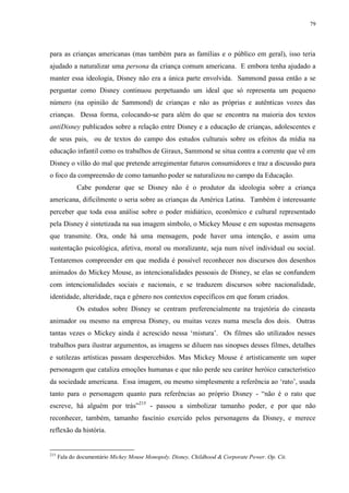 79

para as crianças americanas (mas também para as famílias e o público em geral), isso teria
ajudado a naturalizar uma persona da criança comum americana. E embora tenha ajudado a
manter essa ideologia, Disney não era a única parte envolvida. Sammond passa então a se
perguntar como Disney continuou perpetuando um ideal que só representa um pequeno
número (na opinião de Sammond) de crianças e não as próprias e autênticas vozes das
crianças. Dessa forma, colocando-se para além do que se encontra na maioria dos textos
antiDisney publicados sobre a relação entre Disney e a educação de crianças, adolescentes e
de seus pais, ou de textos do campo dos estudos culturais sobre os efeitos da mídia na
educação infantil como os trabalhos de Giraux, Sammond se situa contra a corrente que vê em
Disney o vilão do mal que pretende arregimentar futuros consumidores e traz a discussão para
o foco da compreensão de como tamanho poder se naturalizou no campo da Educação.
Cabe ponderar que se Disney não é o produtor da ideologia sobre a criança
americana, dificilmente o seria sobre as crianças da América Latina. Também é interessante
perceber que toda essa análise sobre o poder midiático, econômico e cultural representado
pela Disney é sintetizada na sua imagem símbolo, o Mickey Mouse e em supostas mensagens
que transmite. Ora, onde há uma mensagem, pode haver uma intenção, e assim uma
sustentação psicológica, afetiva, moral ou moralizante, seja num nível individual ou social.
Tentaremos compreender em que medida é possível reconhecer nos discursos dos desenhos
animados do Mickey Mouse, as intencionalidades pessoais de Disney, se elas se confundem
com intencionalidades sociais e nacionais, e se traduzem discursos sobre nacionalidade,
identidade, alteridade, raça e gênero nos contextos específicos em que foram criados.
Os estudos sobre Disney se centram preferencialmente na trajetória do cineasta
animador ou mesmo na empresa Disney, ou muitas vezes numa mescla dos dois. Outras
tantas vezes o Mickey ainda é acrescido nessa „mistura‟. Os filmes são utilizados nesses
trabalhos para ilustrar argumentos, as imagens se diluem nas sinopses desses filmes, detalhes
e sutilezas artísticas passam despercebidos. Mas Mickey Mouse é artisticamente um super
personagem que cataliza emoções humanas e que não perde seu caráter heróico característico
da sociedade americana. Essa imagem, ou mesmo simplesmente a referência ao „rato‟, usada
tanto para o personagem quanto para referências ao próprio Disney - “não é o rato que
escreve, há alguém por trás”215 - passou a simbolizar tamanho poder, e por que não
reconhecer, também, tamanho fascínio exercido pelos personagens da Disney, e merece
reflexão da história.

215

Fala do documentário Mickey Mouse Monopoly. Disney, Childhood & Corporate Power. Op. Cit.

 
