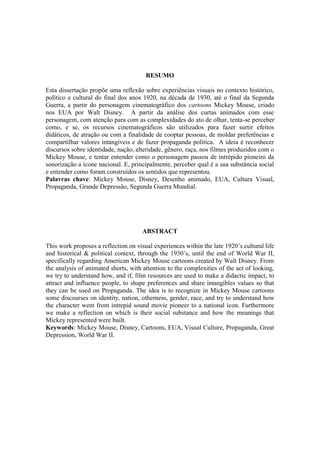 RESUMO
Esta dissertação propõe uma reflexão sobre experiências visuais no contexto histórico,
político e cultural do final dos anos 1920, na década de 1930, até o final da Segunda
Guerra, a partir do personagem cinematográfico dos cartoons Mickey Mouse, criado
nos EUA por Walt Disney. A partir da análise dos curtas animados com esse
personagem, com atenção para com as complexidades do ato de olhar, tenta-se perceber
como, e se, os recursos cinematográficos são utilizados para fazer surtir efeitos
didáticos, de atração ou com a finalidade de cooptar pessoas, de moldar preferências e
compartilhar valores intangíveis e de fazer propaganda política. A ideia é reconhecer
discursos sobre identidade, nação, alteridade, gênero, raça, nos filmes produzidos com o
Mickey Mouse, e tentar entender como o personagem passou de intrépido pioneiro da
sonorização a ícone nacional. E, principalmente, perceber qual é a sua substância social
e entender como foram construídos os sentidos que representou.
Palavras chave: Mickey Mouse, Disney, Desenho animado, EUA, Cultura Visual,
Propaganda, Grande Depressão, Segunda Guerra Mundial.

ABSTRACT
This work proposes a reflection on visual experiences within the late 1920‟s cultural life
and historical & political context, through the 1930‟s, until the end of World War II,
specifically regarding American Mickey Mouse cartoons created by Walt Disney. From
the analysis of animated shorts, with attention to the complexities of the act of looking,
we try to understand how, and if, film resources are used to make a didactic impact, to
attract and influence people, to shape preferences and share intangibles values so that
they can be used on Propaganda. The idea is to recognize in Mickey Mouse cartoons
some discourses on identity, nation, otherness, gender, race, and try to understand how
the character went from intrepid sound movie pioneer to a national icon. Furthermore
we make a reflection on which is their social substance and how the meanings that
Mickey represented were built.
Keywords: Mickey Mouse, Disney, Cartoons, EUA, Visual Culture, Propaganda, Great
Depression, World War II.

 