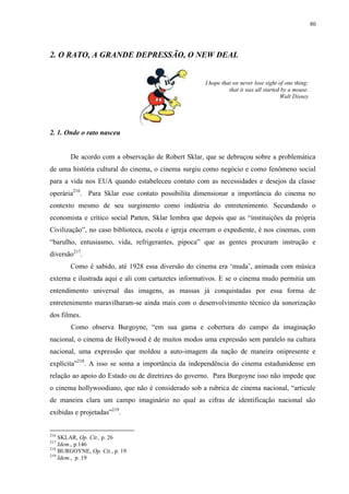 80

2. O RATO, A GRANDE DEPRESSÃO, O NEW DEAL

I hope that we never lose sight of one thing:
that it was all started by a mouse.
Walt Disney

2. 1. Onde o rato nasceu

De acordo com a observação de Robert Sklar, que se debruçou sobre a problemática
de uma história cultural do cinema, o cinema surgiu como negócio e como fenômeno social
para a vida nos EUA quando estabeleceu contato com as necessidades e desejos da classe
operária216. Para Sklar esse contato possibilita dimensionar a importância do cinema no
contexto mesmo de seu surgimento como indústria do entretenimento. Secundando o
economista e crítico social Patten, Sklar lembra que depois que as “instituições da própria
Civilização”, no caso biblioteca, escola e igreja encerram o expediente, é nos cinemas, com
“barulho, entusiasmo, vida, refrigerantes, pipoca” que as gentes procuram instrução e
diversão217.
Como é sabido, até 1928 essa diversão do cinema era „muda‟, animada com música
externa e ilustrada aqui e ali com cartazetes informativos. E se o cinema mudo permitia um
entendimento universal das imagens, as massas já conquistadas por essa forma de
entretenimento maravilharam-se ainda mais com o desenvolvimento técnico da sonorização
dos filmes.
Como observa Burgoyne, “em sua gama e cobertura do campo da imaginação
nacional, o cinema de Hollywood é de muitos modos uma expressão sem paralelo na cultura
nacional, uma expressão que moldou a auto-imagem da nação de maneira onipresente e
explícita”218. A isso se soma a importância da independência do cinema estadunidense em
relação ao apoio do Estado ou de diretrizes do governo. Para Burgoyne isso não impede que
o cinema hollywoodiano, que não é considerado sob a rubrica de cinema nacional, “articule
de maneira clara um campo imaginário no qual as cifras de identificação nacional são
exibidas e projetadas”219.

216

SKLAR, Op. Cit., p. 26
Idem., p.146
218
BURGOYNE, Op. Cit., p. 19
219
Idem., p. 19
217

 