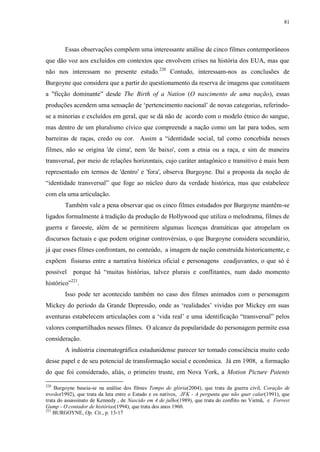 81

Essas observações compõem uma interessante análise de cinco filmes contemporâneos
que dão voz aos excluídos em contextos que envolvem crises na história dos EUA, mas que
não nos interessam no presente estudo.220 Contudo, interessam-nos as conclusões de
Burgoyne que considera que a partir do questionamento da reserva de imagens que constituem
a "ficção dominante” desde The Birth of a Nation (O nascimento de uma nação), essas
produções acendem uma sensação de „pertencimento nacional‟ de novas categorias, referindose a minorias e excluídos em geral, que se dá não de acordo com o modelo étnico do sangue,
mas dentro de um pluralismo cívico que compreende a nação como um lar para todos, sem
barreiras de raças, credo ou cor. Assim a “identidade social, tal como concebida nesses
filmes, não se origina 'de cima', nem 'de baixo', com a etnia ou a raça, e sim de maneira
transversal, por meio de relações horizontais, cujo caráter antagônico e transitivo é mais bem
representado em termos de 'dentro' e 'fora', observa Burgoyne. Daí a proposta da noção de
“identidade transversal” que foge ao núcleo duro da verdade histórica, mas que estabelece
com ela uma articulação.
Também vale a pena observar que os cinco filmes estudados por Burgoyne mantêm-se
ligados formalmente à tradição da produção de Hollywood que utiliza o melodrama, filmes de
guerra e faroeste, além de se permitirem algumas licenças dramáticas que atropelam os
discursos factuais e que podem originar controvérsias, o que Burgoyne considera secundário,
já que esses filmes confrontam, no conteúdo, a imagem de nação construída historicamente, e
expõem fissuras entre a narrativa histórica oficial e personagens coadjuvantes, o que só é
possível

porque há “muitas histórias, talvez plurais e conflitantes, num dado momento

histórico”221.
Isso pode ter acontecido também no caso dos filmes animados com o personagem
Mickey do período da Grande Depressão, onde as „realidades‟ vividas por Mickey em suas
aventuras estabelecem articulações com a „vida real‟ e uma identificação “transversal” pelos
valores compartilhados nesses filmes. O alcance da popularidade do personagem permite essa
consideração.
A indústria cinematográfica estadunidense parecer ter tomado consciência muito cedo
desse papel e de seu potencial de transformação social e econômica. Já em 1908, a formação
do que foi considerado, aliás, o primeiro truste, em Nova York, a Motion Picture Patents
220

Burgoyne baseia-se na análise dos filmes Tempo de glória(2004), que trata da guerra civil, Coração de
trovão(1992), que trata da luta entre o Estado e os nativos, JFK - A pergunta que não quer calar(1991), que
trata do assassinato de Kennedy , de Nascido em 4 de julho(1989), que trata do conflito no Vietnã, e Forrest
Gump - O contador de histórias(1994), que trata dos anos 1960.
221
BURGOYNE, Op. Cit., p. 13-17

 