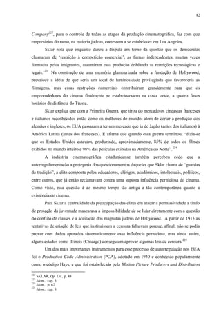 82

Company222, para o controle de todas as etapas da produção cinematográfica, fez com que
empresários do ramo, na maioria judeus, corressem a se estabelecer em Los Angeles.
Sklar nota que enquanto durou a disputa em torno da questão que os democratas
chamaram de „restrição à competição comercial‟, as firmas independentes, muitas vezes
formadas pelos imigrantes, assumiram essa produção driblando as restrições tecnológicas e
legais.223 Na construção de uma memória glamourizada sobre a fundação de Hollywood,
prevalece a idéia de que seria um local de luminosidade privilegiada que favoreceria as
filmagens, mas essas restrições comerciais contribuíram grandemente para que os
empreendedores do cinema finalmente se estabelecessem na costa oeste, a quatro fusos
horários de distância do Truste.
Sklar explica que com a Primeira Guerra, que tirou do mercado os cineastas franceses
e italianos reconhecidos então como os melhores do mundo, além de cortar a produção dos
alemães e ingleses, os EUA passaram a ter um mercado que ia do Japão (antes dos italianos) à
América Latina (antes dos franceses). E afirma que quando essa guerra terminou, “dizia-se
que os Estados Unidos estavam, produzindo, aproximadamente, 85% de todos os filmes
exibidos no mundo inteiro e 98% das películas exibidas na América do Norte”.224
A indústria

cinematográfica

estadunidense

também percebeu cedo que a

autorregulamentação a protegeria dos questionamentos daqueles que Sklar chama de “guardas
da tradição”, a elite composta pelos educadores, clérigos, acadêmicos, intelectuais, políticos,
entre outros, que já então reclamavam contra uma suposta influência perniciosa do cinema.
Como visto, essa questão é ao mesmo tempo tão antiga e tão contemporânea quanto a
existência do cinema.
Para Sklar a centralidade da preocupação das elites em atacar a permissividade a título
de proteção da juventude mascarava a impossibilidade de se lidar diretamente com a questão
do conflito de classes e a aceitação dos magnatas judeus de Hollywood. A partir de 1915 as
tentativas de criação de leis que instituíssem a censura falhavam porque, afinal, não se podia
provar com dados apurados sistematicamente essa influência perniciosa, mas ainda assim,
alguns estados como Illinois (Chicago) conseguiam aprovar algumas leis de censura. 225
Um dos mais importantes instrumentos para esse processo de autorregulação nos EUA
foi o Production Code Administration (PCA), adotado em 1930 e conhecido popularmente
como o código Hays, e que foi estabelecido pela Motion Picture Producers and Distributers
222

SKLAR, Op. Cit., p. 48
Idem., cap. 3
224
Idem., p. 62
225
Idem., cap. 8
223

 