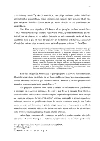 83

Association of America226( MPPDAA) em 1934. Este código regulava a conduta da indústria
cinematográfica estadunidense, e seus princípios eram seguidos pelos estúdios, talvez mais
para não perder dinheiro refazendo cenas que seriam cortadas, do que propriamente por
concordância.
Marc Eliot, outro biógrafo de Walt Disney, afirma que após a queda da bolsa de Nova
York, a América viu ressurgir inúmeras organizações cívicas, apoiadas por muitos no governo
federal, que acreditavam ser o declínio financeiro do país o resultado inevitável da sua
decadência moral e que, em busca de „culpados‟, era fácil atribuir a Hollywood, a Cidade do
Pecado, boa parte da culpa do desastre que a sociedade passou a enfrentar. 227 Para Eliot,
Hollywood necessitava desesperadamente, naquele momento, de um novo herói que
não só exaltasse as corretas virtudes, mas também compreendesse, em primeiro
lugar, em que consistiam essas virtudes. E Hollywood conseguiu, como se tivesse
encomendado Steamboat Willie, de Walt Disney, o perfeito arquétipo do filme
assexuado e apolítico, em que estrelava um pequeno e inofensivo camundongo
falante que cortejava a namorada dedicando-lhe uma canção. Do dia para a noite,
todos os grandes estúdios de Hollywood que, pela maior parte de uma década,
haviam produzido filmes do tipo lúgubre, violento, com fartas cenas sexualmente
sugestivas para garantir a entrada do dinheiro em suas contas bancárias, mostravamse agora ansiosos para se aliar ao produtor de filmes não somente popular, como
também, naquele instante, súbita e politicamente correto. 228

Essa era a imagem de América que se queria projetar e os cartoons não ficaram atrás.
O ratinho Mickey tinha os atributos de um „bom cidadão americano‟ com os quais crianças e
adultos podiam se identificar e que, entre muitos outros, Dorfman e Mattelart posteriormente
considerariam a representação do próprio Disney229.
Em que pesem os estudos sobre cinema e história, são muito esparsos os que abordam
a animação ou os cartoons animados. É possível que devido à natureza desse objeto, a
discussão sobre a capacidade de “revelação-engano” representada pelo cinema passe ao largo
do cinema de animação. Por serem “desenhos”, saídos da imaginação de alguém, os cartoons
animados costumam ser percebidos/recebidos de antemão como uma invenção, um faz-deconta, um mero entretenimento, o que não chega a gerar um problema para a questão da
verossimilhança nem para considerá-los menos ancorados numa realidade do que qualquer
outra produção cinematográfica (ou de outra natureza artística).
Além disso, os cartoons não começaram sua existência tendo como eixo principal a
reconstrução ficcional de um período histórico, nem pretendiam seus produtores que tivessem
226

E que depois virou Motion Picture Association of America ( MPAA).
ELIOT, Op. Cit., p.74
228
Idem., p.78
229
DORFMAN; MATTELART, Op. Cit., p.120
227

 