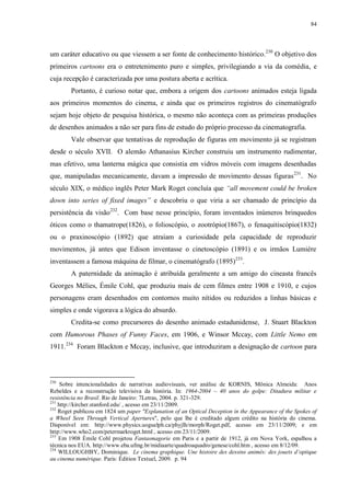 84

um caráter educativo ou que viessem a ser fonte de conhecimento histórico. 230 O objetivo dos
primeiros cartoons era o entretenimento puro e simples, privilegiando a via da comédia, e
cuja recepção é caracterizada por uma postura aberta e acrítica.
Portanto, é curioso notar que, embora a origem dos cartoons animados esteja ligada
aos primeiros momentos do cinema, e ainda que os primeiros registros do cinematógrafo
sejam hoje objeto de pesquisa histórica, o mesmo não aconteça com as primeiras produções
de desenhos animados a não ser para fins de estudo do próprio processo da cinematografia.
Vale observar que tentativas de reprodução de figuras em movimento já se registram
desde o século XVII. O alemão Athanasius Kircher construiu um instrumento rudimentar,
mas efetivo, uma lanterna mágica que consistia em vidros móveis com imagens desenhadas
que, manipuladas mecanicamente, davam a impressão de movimento dessas figuras 231. No
século XIX, o médico inglês Peter Mark Roget concluía que “all movement could be broken
down into series of fixed images” e descobriu o que viria a ser chamado de princípio da
persistência da visão232. Com base nesse princípio, foram inventados inúmeros brinquedos
óticos como o thamatrope(1826), o folioscópio, o zootrópio(1867), o fenaquitiscópio(1832)
ou o praxinoscópio (1892) que atraíam a curiosidade pela capacidade de reproduzir
movimentos, já antes que Edison inventasse o cinetoscópio (1891) e os irmãos Lumière
inventassem a famosa máquina de filmar, o cinematógrafo (1895)233.
A paternidade da animação é atribuída geralmente a um amigo do cineasta francês
Georges Mélies, Émile Cohl, que produziu mais de cem filmes entre 1908 e 1910, e cujos
personagens eram desenhados em contornos muito nítidos ou reduzidos a linhas básicas e
simples e onde vigorava a lógica do absurdo.
Credita-se como precursores do desenho animado estadunidense, J. Stuart Blackton
com Humorous Phases of Funny Faces, em 1906, e Winsor Mccay, com Little Nemo em
1911.234 Foram Blackton e Mccay, inclusive, que introduziram a designação de cartoon para

230

Sobre intencionalidades de narrativas audiovisuais, ver análise de KORNIS, Mônica Almeida: Anos
Rebeldes e a reconstrução televisiva da história. In: 1964-2004 – 40 anos do golpe: Ditadura militar e
resistência no Brasil. Rio de Janeiro: 7Letras, 2004. p. 321-329.
231
http://kircher.stanford.edu/ , acesso em 23/11/2009.
232
Roget publicou em 1824 um paper "Explanation of an Optical Deception in the Appearance of the Spokes of
a Wheel Seen Through Vertical Apertures", pelo que lhe é creditado algum crédito na história do cinema.
Disponível em: http://www.physics.uoguelph.ca/phyjlh/morph/Roget.pdf, acesso em 23/11/2009; e em
http://www.who2.com/petermarkroget.html , acesso em 23/11/2009.
233
Em 1908 Émile Cohl projetou Fantasmagorie em Paris e a partir de 1912, já em Nova York, espalhou a
técnica nos EUA. http://www.eba.ufmg.br/midiaarte/quadroaquadro/genese/cohl.htm , acesso em 8/12/09.
234
WILLOUGHBY, Dominique. Le cinema graphique. Une histoire des dessins animés: des jouets d‟optique
au cinema numérique. Paris: Édition Textuel, 2009. p. 94

 