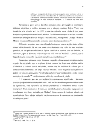 86

público, o protagonista é atirado por todas as partes como um trapo. (...) Se os
desenhos animados têm outro efeito além de habituar os sentidos a um novo ritmo, é
o de martelar em todos os cérebros a antiga verdade que o mau trato contínuo, o
esfacelamento de toda resistência individual, é a condição de vida nesta
sociedade. 239

Acrescente-se que o uso de desenhos animados para a propagação de informações
didáticas, científicas e políticas começou com o cineasta soviético Dzirga Vertov que
introduziu pela primeira vez, em 1920, o desenho animado numa edição de seu jornal
Kinopravda para apresentar caricaturas políticas. Na Alemanha também se utilizou o desenho
animado em 1928 para falar da inflação, e nos anos 1930, na Inglaterra, Len Lye e Norman
Mclaren produziam filmes animados ao mesmo tempo didáticos e artísticos.240
Willoughby considera que essa utilização legitimou o cinema gráfico tanto política
quanto cientificamente, já que era usado especificamente em razão de suas conexões
genéricas, de sua proximidade com as figuras científicas e técnicas, com os símbolos, as
caricaturas, aptos à ilustração e visualização de toda sorte de discursos. Contudo, com a
Segunda Guerra esse uso foi expandido e amplificado mundialmente.241
Os desenhos animados, como formas de expressão cultural, podem nos dizer muito a
respeito das sociedades que as originam, já que também são frutos das relações sociais,
econômicas e culturais dessas sociedades, imersos em um universo de valores que se
correlacionam diretamente a um tempo e espaço definidos. Essas imagens e seus significados
podem ser tomados, então, como “construções culturais” que “condensa(m) a visão comum
que se tem do passado”242 e podemos então utilizá-los como fonte de estudo.
E é importante perceber que também lhes emprestamos significados.

São essas

questões que procuramos compreender aqui: Como um rato desenhado ganhou tamanho poder
de significação, com capacidade de moldar preferências e compartilhar tantos valores
intangíveis? Quais os discursos de nação, de identidade, gênero, alteridade e raça podem ser
reconhecidos nos filmes animados do Mickey? Como passou de intrépido pioneiro da
sonorização de filmes a ícone nacional e convincente símbolo de patriotismo nas propagandas
do esforço de guerra?

239

ADORNO, Theodor; HORKHEIMER, Max. A indústria cultural: o iluminismo como mistificação de massas.
In: LIMA, Luiz. (Org.) Teoria da cultura de massa. 5 ed. São Paulo: Paz e Terra, 2000, p. 131.
240
WILLOUGHBY, Op. Cit., p. 120-123
241
Idem, p. 120
242
KNAUSS, 2006, Op. Cit., p. 98

 