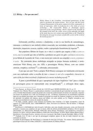 87

2.2. Mickey - Por que um rato?
Mickey Mouse is the crystalline, concentrated quintessence of that
which is peculiarly the motion picture. He is at one with the Great
Common Denominator of the great common art of the commonality in
terms of expression, while in production he is the whole of screen
technology…. The irrepressible Mickey in charmingly typical
expression of his own psychology, which is based on the principle of
the triumph of the boob, the cosmic victory of the underdog, the might
of the meek, has in a very certain sense paid tribute to Mr. Chaplin by
becoming his successor in certain considerable sectors of the world of
the motion picture! 243

Esfomeado, prolífico, noturno e clandestino, o rato (e sua família de camundongos,
ratazanas e similares) é um símbolo ctônico associado, nas sociedades ocidentais, a doenças,
destruição, impurezas, avareza, cupidez, roubo e apropriação fraudulenta de riquezas 244.
Nas populares fábulas de Esopo, ou o rato é o esperto que engana o leão
RATO),

ou é o covarde que não se habilita a pendurar um guizo no gato

(ASSEMBLÉIA DOS RATOS);

já na fábula de Leonardo da Vinci, o rato morre por conta de sua estupidez
O GATO).

(O LEÃO E O

(O RATO, A DONINHA E

Na contramão dessa simbologia arraigada na psique humana ocidental, o norte-

americano Walt Disney cria, em 1928, o personagem Mickey Mouse, com um caráter
otimista, simpático, resiliente245 e, sobretudo, entusiasmado.
E por que um rato? Nem o próprio Walt Disney conseguiu ser totalmente convincente
com sua explicação sobre a escolha do rato: a mouse is sort of a sympathetic character in
spite of the fact that everybody's frightened of a mouse including myself. 246
À parte a possibilidade de que a apropriação do signo lingüístico „rato‟ para a criação
do personagem possa ter representado uma ressignificação247, a utilização desse signo,
243

Terry Ramsey no Motion Picture Herald, de 1/10/1932 apud HEIDE;GILMAN, Op. Cit., p. 19
Tradução livre: Mickey Mouse é a quintessência cristalina e concentrada do que é peculiar ao cinema. Ele é uno
com o Grande Denominador comum da grande arte comum de uniformização em termos de expressão, enquanto
em termos de produção ele é tudo em tecnologia na tela... O Mickey irrepreensível na encantadora expressão
típica de sua própria psicologia, que é baseada no princípio do triunfo do modesto (simples), na vitória cósmica
do oprimido, no poderio dos mansos, presta um tributo, em certo sentido, ao Sr. Chaplin, tornando-se seu
sucessor em consideráveis setores do mundo do cinema.
244
Na Índia, contudo, aparece como montaria do benéfico deus Ganesha e no Japão acompanha o deus da
riqueza. Cf. CHEVALIER, Jean ; GHEERBRANT, Alain. Dicionário de Símbolos, Rio de Janeiro: J. Olympio
Editora, 1988.
245
Resiliência é a habilidade por meio da qual o indivíduo, ante uma situação estressante, conta com fatores de
proteção e recursos nos contextos em que se insere, além de utilizar potencialidades próprias a fim de superar
adversidades. Cf. POLLETTO, Michelle; KOLLER, Silvia Helena. Resiliência: uma perspectiva conceitual e
histórica. In: DELL‟AGLIO, Débora Dalbosco; KOLLER, Silvia Helena; YUNES, Maria Angela Mattar (Orgs.).
Resiliência e Psicologia Positiva: interfaces do risco à proteção. São Paulo: Casa do Psicólogo, 2006, p. 18-44.
246
Tradução livre: O rato é um tipo de personagem simpático apesar do fato de todos temerem um rato,
incluindo eu mesmo.
A criação do personagem é de Walt Disney e o desenho foi feito por Ub Iweks. No entanto, Disney patenteou o
personagem assim que foi criado; (ANEXO 1, cópia da patente do Mickey Mouse).

 
