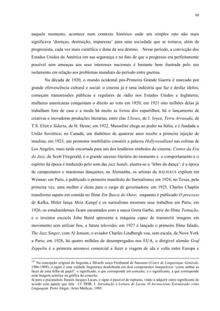 88

naquele momento, acontece num contexto histórico onde um simples rato não mais
significava „doenças, destruição, impurezas‟ para uma sociedade que se tornava, além de
progressista, cada vez mais científica e dona de seu destino. Nesse período, a convicção dos
Estados Unidos da América em sua segurança e no fato de que o progresso era perfeitamente
possível sem ameaças aos seus interesses nacionais é bastante bem ilustrada pelo seu
isolamento em relação aos problemas mundiais do período entre guerras.
Na década de 1920, o mundo ocidental pós-Primeira Grande Guerra é marcado por
grande efervescência cultural e social: o cinema já é uma indústria que faz e desfaz ídolos;
começam transmissões públicas e regulares de rádio nos Estados Unidos e Inglaterra;
mulheres americanas conquistam o direito ao voto em 1920; em 1921 oito milhões delas já
trabalham fora de casa e a moda há muito as livrou dos espartilhos; há o lançamento de
criativas e inovadoras produções literárias, entre elas Ulisses, de J. Joyce, Terra Arrasada, de
T.S. Eliot e Sidarta, de H. Hesse; em 1922, Mussolini chega ao poder na Itália, e é fundada a
União Soviética; no Canadá, um diabético de quatorze anos recebe a primeira injeção de
insulina; em 1923, um promotor imobiliário constrói a palavra Hollywoodland nas colinas de
Los Angeles, mais tarde encurtada para um dos lendários símbolos do cinema; Contos da Era
do Jazz, de Scott Fitzgerald, é o grande sucesso literário do momento e o comportamento e o
espírito da época é traduzido pelo som das jazz bands; alastra-se a „febre da dança‟: é a época
de campeonatos e maratonas dançantes; na Alemanha, os artistas da BAUHAUS expõem em
Weimar; em Paris, é publicado o primeiro manifesto do Surrealismo; em 1924, no Texas, pela
primeira vez, uma mulher é eleita para o cargo de governadora; em 1925, Charles Chaplin
transforma sapato em comida no filme Em Busca do Ouro; enquanto é publicado O processo
de Kafka, Hitler lança Mein Kampf e os surrealistas mostram seus trabalhos em Paris; em
1926, os estadunidenses ficam encantados com a sueca Greta Garbo, atriz do filme Tentação,
e o inventor escocês John Baird apresenta a máquina capaz de transmitir imagens em
movimento sem utilizar fios, a futura televisão; em 1927 é lançado o primeiro filme falado,
The Jazz Singer, com Al Jonson; o aviador Charles Lindbergh voa, sem escala, de Nova York
a Paris; em 1928, há quatro milhões de desempregados nos EUA, o dirigível alemão Graf
Zeppelin é a primeira aeronave comercial a fazer a viagem de ida e volta entre Europa e
247

Na concepção original do linguista e filósofo suiço Ferdinand de Saussure (Cours de Linguistique Générale,
1906-1909), o signo é uma unidade linguística desdobrada em dois componentes inseparáveis „como ambas as
faces de uma folha de papel‟: o significado, a que corresponde um conceito, e o significante, a que corresponde
uma imagem acústica ou gráfica do conceito.
Já para o psicanalista francês Jacques Lacan, o signo é passível de rupturas, vindo a adquirir outro significante de
acordo com aquele que fala. Cf. DOR, J. Introdução à Leitura de Lacan. O Inconsciente Estruturado como
Linguagem. Porto Alegre: Artes Médicas, 1989.

 