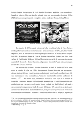 89

Estados Unidos. Em setembro de 1928, Fleming descobre a penicilina e, em novembro, é
lançado o primeiro filme de desenho animado com som sincronizado, Steamboat Willie,
(7:23m), tendo como protagonista o simpático ratinho criado por Disney, Mickey Mouse.

Cenas de Steamboat Willie, (7:23m), 1928.

Em outubro de 1929, quando estourou a bolha (crash) na bolsa de Nova York, o
ratinho já havia conquistado os americanos e o resto do mundo e até 1932, em plena Grande
Depressão, mais de um milhão de crianças participava do Clube do Mickey Mouse original.
Em 1931, já estava no Museu de Cera de Madame Tussaud em Londres, em 1934 virou
verbete da Enciclopédia Britânica. Mickey Mouse colecionava fãs de ideologias tão opostas
quanto F.D. Roosevelt e Benito Mussolini, eclipsando o Gato Felix248, até então personagem
favorito dos cartoons animados.
Os motivos que levaram à recessão econômica no final da década de 1920, assim
como ao estopim da crise em 1929 e à consequente Grande Depressão que atravessou a
década seguinte já foram exaustivamente estudados pela historiografia mundial, tendo sido
suas interpretações, como assinala Prado, “armas nos mais ferrenhos embates acadêmicos do
século XX”249.

No mesmo livro, secundando escritos do casal Lynd e as análises de

Roosevelt, Leiserson e Wagner, Flavio Limoncic demonstra que a Grande Depressão foi uma
evidência de que a grande transformação (termo cunhado por Karl Polanyi) pela qual a
economia americana passou na virada do século XIX para o XX necessitava de ajustes para
continuar a se desenvolver. Conforme Limoncic, essa grande transformação era baseada em
três elementos que afetaram a economia e a sociedade americanas: a imigração, a produção

248

O Gato Félix foi um personagem de desenho animado criado pelo americano Otto Messmer e foi um dos
primeiros primeiros da história da banda desenhada. Sua primeira aparição num curta metragem foi em 1919.
Seu sucesso mundial era tanto que, em 1928, no Brasil, chegou a virar personagem de um dos livros da série
Reinações de Narizinho, de Monteiro Lobato.
249
PRADO, Op. Cit., p. 15

 