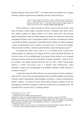 91

Schickel, chegaram a pelo menos 1500254. As crianças usavam um emblema com a imagem
de Mickey, tinham um aperto de mão codificado e juravam a cada encontro que
I will be a square shooter in my home, in school, on the playground, and wherever I
may be. I will be truthful and honorable, and strive, always to make myself a better
and more useful little citizen. I will respect elders and help the aged, helpless or
children smaller than myself. In short, I will be a good American! 255

Watts ressalta que o apoio fornecido por Disney vinha em diversas formas, como
shows de música e dança, roupas e acessórios diversos, e conhecido como Mickey Mouse
Idea, chegou a publicar um Official Bulletin of the Mickey Mouse Club, uma carta que
aparecia regularmente a partir do Estúdio Hyperion, de Disney. Os membros do clube foram
encampados por Disney como “uma gigantesca famíla” com direito a encontros para celebrar
o aniversário do Mickey, piqueniques e festividades diversas. Muitos dos clubes conseguiam
o apoio de patrocinadores locais, modestos ou de peso como a Coca-Cola, por exemplo.
Ainda de acordo com Watts, o fenômeno acabou atraindo a atenção da imprensa no país. 256
Essa prática dos clubes cívicos, como se vê, e ao contrário do que se pode talvez
imaginar quando nos deparamos com imagens da Hitler Jugend (Juventude Hitlerista), da
Giuventù italiana del Littorio(Organização da juventude fascista italiana) ou da Juventude
Comunista soviética, não eram uma exclusividade de regimes autoritários. Ainda nos EUA,
por exemplo, como aponta Azevedo, Roosevelt criou em 1933, e Harry Truman depois
manteve, o Civilian Conservation Corps e a National Youth Administration, corpos
destinados a ocupar jovens desempregados com trabalhos voluntários, usando uniformes e
morando em campos257.
A adesão da imagem do Mickey Mouse a uma representação de civismo, esperança e
união nos EUA, seja por meio de empreendimentos onde se identifica também uma motivação
comercial, acabou transcendendo intencionalidades econômicas e alcançou reconhecimento
artístico e político. Em poucos seis anos, Mickey Mouse alcançou o patamar de dois dos
personagens que definiram e marcaram os limites do mundo como era conhecido então. Em
novembro/1934, a revista Fortune258 considerava Mickey

254

SCHICKEL, Op. Cit., p. 139
Juramento do Clube do Mickey Mouse (grifo nosso).
Disponível em: http://www.rootsweb.ancestry.com/~txmatago/tc_mmc.htm , acesso em 31/01/2010.
Tradução livre: Prometo ser direito na minha casa, na escola, no playground e onde eu puder ser./Ser sincero e
honesto e esforçar-me, sempre, a me tornar um pequeno cidadão melhor e mais útil./ Respeitar os mais velhos e
ajudar os idosos, as crianças menores ou desamparadas./ Em suma, ser um bom americano!
256
WATTS, 1997, Op. Cit., p. 147
257
AZEVEDO, Cecília, Em nome da América: Os Corpos da Paz no Brasil, São Paulo: Alameda, 2008. p. 60
258
A Fortune, revista de negócios fundada em fevereiro/1930, circula ainda hoje.
255

 