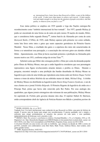 92

an international hero, better known than Roosevelt or Hitler, a part of the folklore
of the world. It takes more than humor to achieve such renown. It takes quality,
real and simple enough to cut deep into the emotions of people everywhere; and that
259
quality, in whatever form you find it, is art.

Esse status político se ampliou em 1935 quando a Liga das Nações outorgou-lhe
reconhecimento como “símbolo internacional de boa-vontade”. Em 1937, quando Mickey já
podia ser encontrado de uma forma ou de outra em pelo menos 38 nações do mundo, Hitler,
que o considerava bobo segundo Disney260, tentou bani-lo da Alemanha por conta do curta
Barnyard Battle, (7:49m), de 1929, onde Mickey aparece pela primeira vez como soldado,
numa luta feroz entre ratos e gatos que usam capacetes germânicos da Primeira Guerra
Mundial. Nesse filme, a crueldade dos gatos e a esperteza dos ratos são caracterizadas de
forma a se naturalizar essa percepção, e a associação dos raivosos gatos aos alemães ofende
Hitler. Aparentemente, esse filme já havia suscitado protestos e proibição na Alemanha pelo
mesmo motivo em 1931, conforme artigo da revista Time 261.
Schickel conta que Hitler não conseguiu proibir o filme por conta da demanda popular
pelos filmes de Mickey Mouse, mas que a então Iuguslávia considerou que esse personagem
representava uma figura revolucionária atraente demais e proibiu os filmes.

Durante a

pesquisa, encontrei menção a uma proibição das bandas desenhadas do Mickey Mouse na
Iuguslávia por conta de uma tirinha que reproduzia uma trama onde um fictício Duque Varlott
tomava o trono da mítica Medioka de seu sobrinho menor de idade, Michael King. A tirinha
do Mickey Mouse era distribuída na Iuguslávia pela Hearst King Features Syndicate, e um de
seus clientes era o jornal Politika Belgrado. O Primeiro Regente da Iugoslávia de então era o
Príncipe Paul, primo que havia sido removido pelo Rei Pedro. Por essa analogia dos
quadrinhos, que alguns jornais estrangeiros não retiraram de suas publicações, Mickey Mouse
foi suprimido do Politika pelo governo durante dois dias. O repórter Hubert B. Harrison,
então correspondente chefe da Agência de Notícias Reuters nos Bálcãs e jornalista partime do

259

HEIDE; GILMAN, Op. cit., p. 50-51
Tradução livre: Um herói internacional, mais conhecido do que Roosevelt ou Hitler, uma parte do folclore do
mundo. É preciso mais do humor para atingir esse reconhecimento. É preciso qualidade, real e simples o
suficiente para atingir profundamente as emoções das pessoas em toda parte; e essa qualidade,
independentemente da forma que você a encontre, é arte.
260
DISNEY, Walt. The cartoon‟s contribution to children. Overland Monthly. v. 91, n. 8, Outubro, 1933, p. 138.
Disponível em: http://disneybooks.blogspot.com/2008/02/thanks-to-tim-susanin-here-is-article.html, acesso em
20/11/2010; e em: http://www.mouseplanet.com/9442/Walts_Forgotten_Essay, acesso em 30/11/2010.
A Overland Monthly era uma revista com sede na Califórnia, que começou na década de 1880 e existiu até
jul/1935, contando com colaboradores como Bret Harte, Mark Twain, Ambrose Bierce, Jack London, entre
outros grandes nomes.
261
TIME. Regulated Rodent, 16/02/1931.
Disponível em: http://www.time.com/time/magazine/article/0,9171,741079,00.html , acesso em 20/11/2010

 