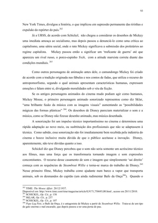 93

New York Times, divulgou a história, o que implicou em supressão permanente das tirinhas e
expulsão do repórter do país.262
Já a URSS, de acordo com Schickel, não chegou a considerar os desenhos de Mickey
uma imediata ameaça ao socialismo, mas depois passou a denunciá-lo como uma crítica ao
capitalismo, uma sátira social, onde o rato Mickey significava a submissão dos proletários ao
regime capitalista.

Mickey passou então a significar um „traficante de guerra‟ até que

apareceu um rival russo, o porco-espinho Yozh, com a atitude marxista correta diante das
condições mundiais. 263
Como outros personagens de animação antes dele, o camundongo Mickey foi criado
de acordo com a tradição originada nas fábulas e nos contos de fadas, que utiliza o recurso do
antropomorfismo, segundo o qual animais apresentam características humanas, expressam
emoções e falam entre si, divulgando moralidades sob o véu da ficção.
Se os antigos personagens animados do cinema mudo podiam agir como humanos,
Mickey Mouse, o primeiro personagem animado sonorizado representou como diz Sklar,
“uma brilhante fusão da música com as imagens visuais” aumentando as “possibilidades
mágicas das formas plásticas”

264

. Os desenhos de Disney pareciam materializar o som e a

música, como se Disney não fizesse desenho animado, mas música desenhada.
A sonorização foi um impulso técnico importantíssimo no cinema e determinou uma
rápida adaptação ao novo meio, ou susbtituição dos profissionais que não se adaptassem à
técnica. Como sabido, essa sonorização não foi imediatamente bem recebida pela indústria do
cinema e houve inclusive muita dúvida de que o público aceitasse a inovação. Disney,
aparentemente, não teve dúvidas quanto a isso.
Schickel diz que Disney percebeu que o som não seria somente um acréscimo técnico
aos filmes, mas uma força que os transformaria tornando imagem e som expressões
concomitantes. O recurso desse casamento de som e imagem que simplesmente „sai direito‟
começa com as sequências de Steamboat Willie e torna-se marca do trabalho de Disney. 265
Nesse primeiro filme, Mickey trabalha como ajudante num barco a vapor que transporta
animais, sob os desmandos do capitão (um ainda rudimentar Bafo da Onça266). Quando o

262

TIME: The Mouse Affair. 20/12/1937.
Disponível em: http://www.time.com/time/magazine/article/0,9171,758693,00.html , acesso em 20/11/2010.
263
SCHICKEL, Op. Cit., p. 138
264
SKLAR, Op. Cit., p. 237
265
SCHICKEL, Op. Cit., p. 107
266
Pepe Leg Pete, o Bafo da Onça, é o antagonista de Mickey a partir de Steamboat Willie. Trata-se de um tipo
de gato enorme e mal encarado, que depois passou a ter uma perna de pau.

 
