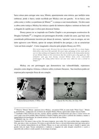 94

barco atraca para carregar uma vaca, Minnie, aparentemente uma música, que também tenta
embarcar, perde o barco, sendo recolhida por Mickey com um gancho. Já no barco, uma
cabra come o violão e as partituras de Minnie267 e começa a soar musicalmente. Os dois usam
a cabra como realejo e Mickey faz música a partir de inúmeros objetos e animais no barco até
a chegada do capitão que o coloca para descascar batatas.
Disney parece ter se inspirado em Charles Chaplin e em personagens aventureiros de
Douglas Fairbanks268, e imaginou um personagem divertido, criador de casos, que hoje seria
considerado politicamente incorreto por abusar de animais, „aprontar‟ com os amigos, ser um
tanto agressivo com Minnie, apesar de sempre defendê-la dos perigos, e de se caracterizar
„com um bom coração”. Como imaginado e descrito pelo próprio Disney em 1933,
He is never mean or ugly. He never lies nor cheats nor steals. He is a clean, happy,
little fellow who loves life and folk. He never takes advantage of the weak and we
see to it that nothing ever happens that will cure his faith in the transcendent destiny
of one Mickey Mouse or his convictions that the world is just a big apple pie. Our
animators and gag men having rescued Mickey from every conceivable
predicament, the young fellow knows not fear save when he sees a friend in
danger.269

Mickey era um personagem que demonstrava sua vulnerabilidade, expressava
emoções como alegria e tristeza, e chorava sobre eventuais fracassos. Sua inocência podia ser
expressa pela exposição física de seu coração.

Cena de Barnyard Battle, (7:49m), 1929.

267

Cena de The Plow Boy, (6:11m), 1929.

Minerva „Minnie‟ Mouse apareceu com o Mickey, em janeiro/1928, no curta mudo „Plane Crazy‟. Minnie
é, normalmente, coadjuvante nas aventuras do arrojado Mickey Mouse, aparecendo sempre mais ao fundo.
268
Fairbanks (1883-1939) foi um ator, escritor, diretor, produtor em Hollywood, que criou a United Artists em
1919, junto com D.W Griffith, Mary Pickford e Charles Chaplin, para evitar o controle dos estúdios e manter a
independência da distribuição, do controle artístico e dos lucros de seus filmes.
269
DISNEY, Op. Cit., 1933.
Tradução livre: Ele nunca é mau ou feio. Ele nunca trapaceia nem rouba. Ele é um carinha limpo, companheiro,
feliz, que ama a vida e as pessoas. Ele nunca se aproveita dos fracos e nós providenciamos para que nunca perca
sua fé no destino transcendente de um Mickey Mouse ou as suas convicções de que o mundo é apenas uma
grande torta de maçã. Nossos animadores e redatores o resgatam de cada situação concebível, e assim o
rapazinho não conhece o medo quando vê um amigo em perigo.

 