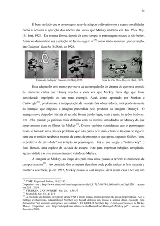 95

É bem verdade que o personagem teve de adaptar o divertimento a certas moralidades
como à censura à aparição dos úberes das vacas que Mickey ordenha em The Plow Boy,
(6:11m), 1929. Da mesma forma, depois de certo tempo, o personagem passou a não beber,
fumar ou demonstrar sua excitação de forma sugestiva 270 como ainda acontece , por exemplo,
em Gallopin‟ Gaucho (6:28m), de 1928.

Cenas de Gallopin‟ Gaucho, (6:28m),1929.

Cena de The Plow Boy, (6:11m), 1929.

Essa adaptação veio menos por parte da autorregulação do cinema do que pela pressão
de inúmeras cartas que Disney recebia a cada vez que Mickey fazia algo que fosse
considerado impróprio ou um mau exemplo. Aqui, como apontado por Sturken e
Cartwright271, predominou a interpretação da maioria dos observadores, independentemente
da intenção que originou a imagem pretendida pelo produtor da imagem (Disney).

O

anarquismo e despudor iniciais do ratinho foram dando lugar, mais e mais, às ações heróicas.
Em 1934, quando já ganhava mais dinheiro com os direitos subsidiados do Mickey do que
propriamente com os filmes de Mickey272, Disney também considerava que o personagem
havia se tornado uma criança problema que não podia nem mais chutar o traseiro de alguém
sem que o estúdio recebesse montes de cartas de protesto, o que gerou, segundo Gabler, “uma
expectativa de civilidade” em relação ao personagem. Foi aí que surgiu o “antimickey”, o
Pato Donald, uma espécie de válvula de escape, livre para expressar rabujice, arrogância,
agressividade e o mau comportamento vetado ao Mickey.
A imagem de Mickey, ao longo dos próximos anos, passou a refletir as mudanças de
comportamento273. Ao contrário dos primeiros desenhos onde podia esticar as leis naturais e
manter a coerência, já em 1932, Mickey passou a usar roupas, viver numa casa e ter um cão
270

TIME. Regulated Rodent, 16/02/1931.
Disponível em : http://www.time.com/time/magazine/article/0,9171,741079-1,00.html#ixzz15qykI7St , acesso
em 20/11/2010.
271
STURKEN; CARTWRIGHT. Op. Cit., p.56-57
272
GABLER, Op. Cit., p. 234
273
A evolução do desenho de Mickey desde 1928 é muito citada, mesmo porque não passa despercebida. Até o
biólogo evolucionista estadunidense Stephen Jay Gould dedicou um ensaio à análise dessa evolução para
demonstrar “um caminho ontogênico ao contrário”. Cf. GOULD, Stephen Jay. A biological homage to Mickey
Mouse. Disponível em: http://todd.jackman.villanova.edu/HumanEvol/HomageToMickey.pdf , acesso em
dezembro/2010.

 