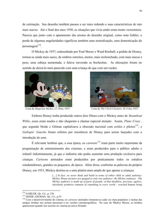 96

de estimação. Seu desenho também passou a ser mais redondo e suas características de rato
mais suaves. Até o final dos anos 1930, as situações que vivia então eram muito verossímeis.
Parecia que junto com o aparamento das arestas do desenho original, como nota Gabler, a
perda de algumas angularidades significou também uma neutralização, uma domesticação do
personagem274.
O Mickey de 1937, redesenhado por Fred Moore e Ward Kimball, a pedido de Disney,
tornou-se ainda mais suave, de ombros estreitos, menor, mais rechonchudo, com mais massa e
peso, uma cabeça aumentada, e falava movendo as bochechas. As alterações foram no
sentido de deixá-lo mais parecido com uma criança do que com um roedor.

Cena de Magician Mickey, (7:35m), 1937.

Cena de The Clock Cleaners, (8:11m), 1937.

Embora Disney tenha produzido outros dois filmes com o Mickey antes de Steamboat
Willie, esses eram mudos e não chegaram a chamar especial atenção. Assim, Plane Crazy ,
que segundo Heide e Gilman capitalizava a obsessão nacional com aviões e pilotos 275, e
Gallopin‟ Gaucho foram refeitos por insistência de Disney para serem lançados com a
introdução do som.
É relevante lembrar que, a essa época, os cartoons276 eram parte muito importante da
programação de entretenimento dos cinemas, e eram produzidos para o público adulto e
infantil indistintamente, já que a indústria não podia sustentar uma produção exclusiva para
crianças. Cartoons animados eram produzidos por praticamente todos os estúdios
estadunidenses, grandes ou pequenos, da época. Além disso, conforme as palavras do próprio
Disney, em 1933, Mickey destina-se a uma platéia mais ampla do que apenas a crianças:
[…] In fact, we never think and build in terms of either child or adult audience.
Mickey Mouse pictures are gauged to only one audience: the Mickey audience. The
Mickey audience is made up of parts of people; of that deathless, precious, ageless,
absolutely primitive remnant of something in every world - wracked human being
274

GABLER, Op. Cit., p. 236
HEIDE; GILMAN, Op. Cit., p.53
276
Com o desenvolvimento do cinema, os cartoons animados tornaram-se cada vez mais populares e muitas das
antigas tirinhas nos jornais passaram a ter versões cinematográficas. No caso do Mickey Mouse, as tirinhas
apareceram quando seu sucesso no cinema já estava firmado.
275

 