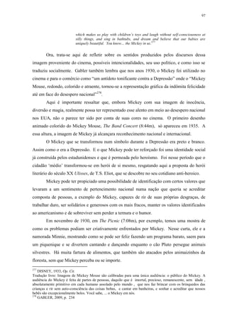 97

which makes us play with children‟s toys and laugh without self-consciousness at
silly things, and sing in bathtubs, and dream and believe that our babies are
uniquely beautiful. You know… the Mickey in us.277

Ora, trata-se aqui de refletir sobre os sentidos produzidos pelos discursos dessa
imagem proveniente do cinema, possíveis intencionalidades, seu uso político, e como isso se
traduziu socialmente. Gabler também lembra que nos anos 1930, o Mickey foi utilizado no
cinema e para o comércio como “um antídoto tonificante contra a Depressão” onde o “Mickey
Mouse, redondo, colorido e atraente, tornou-se a representação gráfica da indômita felicidade
até em face do desespero nacional”278.
Aqui é importante ressaltar que, embora Mickey com sua imagem de inocência,
diversão e magia, realmente possa ter representado esse alento em meio ao desespero nacional
nos EUA, não o parece ter sido por conta de suas cores no cinema. O primeiro desenho
animado colorido do Mickey Mouse, The Band Concert (8:44m), só apareceu em 1935. A
essa altura, a imagem de Mickey já alcançara reconhecimento nacional e internacional.
O Mickey que se transformou num símbolo durante a Depressão era preto e branco.
Assim como o era a Depressão. E o que Mickey pode ter reforçado foi uma identidade social
já construída pelos estadunidenses e que é permeada pelo heroísmo. Foi nesse período que o
cidadão „médio‟ transformou-se em herói de si mesmo, resgatando aqui a proposta do herói
literário do século XX Ulisses, de T.S. Eliot, que se descobre no seu cotidiano anti-heroico.
Mickey pode ter propiciado uma possibilidade de identificação com certos valores que
levaram a um sentimento de pertencimento nacional numa nação que queria se acreditar
composta de pessoas, a exemplo do Mickey, capazes de rir de suas próprias desgraças, de
trabalhar duro, ser solidários e generosos com os mais fracos, manter os valores identificados
ao americanismo e de sobreviver sem perder a ternura e o humor.
Em novembro de 1930, em The Picnic (7:08m), por exemplo, temos uma mostra de
como os problemas podiam ser criativamente enfrentados por Mickey. Nesse curta, ele e a
namorada Minnie, mostrando como se pode ser feliz fazendo um programa barato, saem para
um piquenique e se divertem cantando e dançando enquanto o cão Pluto persegue animais
silvestres. Há muita fartura de alimentos, que também são atacados pelos animaizinhos da
floresta, sem que Mickey perceba ou se importe.
277

DISNEY, 1933, Op. Cit.
Tradução livre: Imagens de Mickey Mouse são calibradas para uma única audiência: o público do Mickey. A
audiência do Mickey é feita de partes de pessoas, daquilo que é imortal, precioso, remanescente, sem idade ,
absolutamente primitivo em cada humano assolado pelo mundo , que nos faz brincar com os brinquedos das
crianças e rir sem auto-consciência das coisas bobas, e cantar em banheiras, e sonhar e acreditar que nossos
bebês são excepcionalmente belos. Você sabe, ... o Mickey em nós.
278
GABLER, 2009, p. 234

 