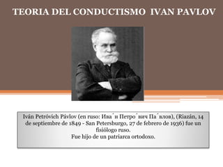 TEORIA DEL CONDUCTISMO IVAN PAVLOV
Iván Petróvich Pávlov (en ruso: Ива́н Петро́вич Па́влов), (Riazán, 14
de septiembre de 1849 - San Petersburgo, 27 de febrero de 1936) fue un
fisiólogo ruso.
Fue hijo de un patriarca ortodoxo.
 
