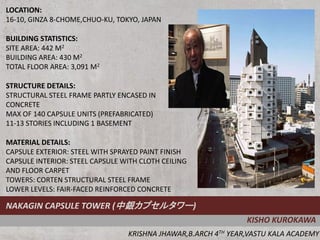LOCATION:
16-10, GINZA 8-CHOME,CHUO-KU, TOKYO, JAPAN

BUILDING STATISTICS:
SITE AREA: 442 M2
BUILDING AREA: 430 M2
TOTAL FLOOR AREA: 3,091 M2

STRUCTURE DETAILS:
STRUCTURAL STEEL FRAME PARTLY ENCASED IN
CONCRETE
MAX OF 140 CAPSULE UNITS (PREFABRICATED)
11-13 STORIES INCLUDING 1 BASEMENT

MATERIAL DETAILS:
CAPSULE EXTERIOR: STEEL WITH SPRAYED PAINT FINISH
CAPSULE INTERIOR: STEEL CAPSULE WITH CLOTH CEILING
AND FLOOR CARPET
TOWERS: CORTEN STRUCTURAL STEEL FRAME
LOWER LEVELS: FAIR-FACED REINFORCED CONCRETE

NAKAGIN CAPSULE TOWER (中銀カプセルタワー)
                                                               KISHO KUROKAWA
                                 KRISHNA JHAWAR,B.ARCH 4TH YEAR,VASTU KALA ACADEMY
 