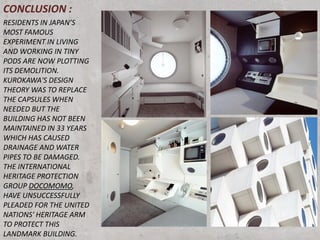 CONCLUSION :
RESIDENTS IN JAPAN’S
MOST FAMOUS
EXPERIMENT IN LIVING
AND WORKING IN TINY
PODS ARE NOW PLOTTING
ITS DEMOLITION.
KUROKAWA'S DESIGN
THEORY WAS TO REPLACE
THE CAPSULES WHEN
NEEDED BUT THE
BUILDING HAS NOT BEEN
MAINTAINED IN 33 YEARS
WHICH HAS CAUSED
DRAINAGE AND WATER
PIPES TO BE DAMAGED.
THE INTERNATIONAL
HERITAGE PROTECTION
GROUP DOCOMOMO,
HAVE UNSUCCESSFULLY
PLEADED FOR THE UNITED
NATIONS' HERITAGE ARM
TO PROTECT THIS
LANDMARK BUILDING.
 
