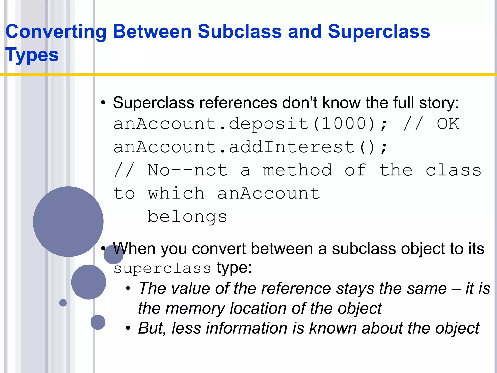 • Superclass references don't know the full story:
anAccount.deposit(1000); // OK
anAccount.addInterest();
// No--not a method of the class
to which anAccount
belongs
• When you convert between a subclass object to its
superclass type:
• The value of the reference stays the same – it is
the memory location of the object
• But, less information is known about the object
Converting Between Subclass and Superclass
Types
 