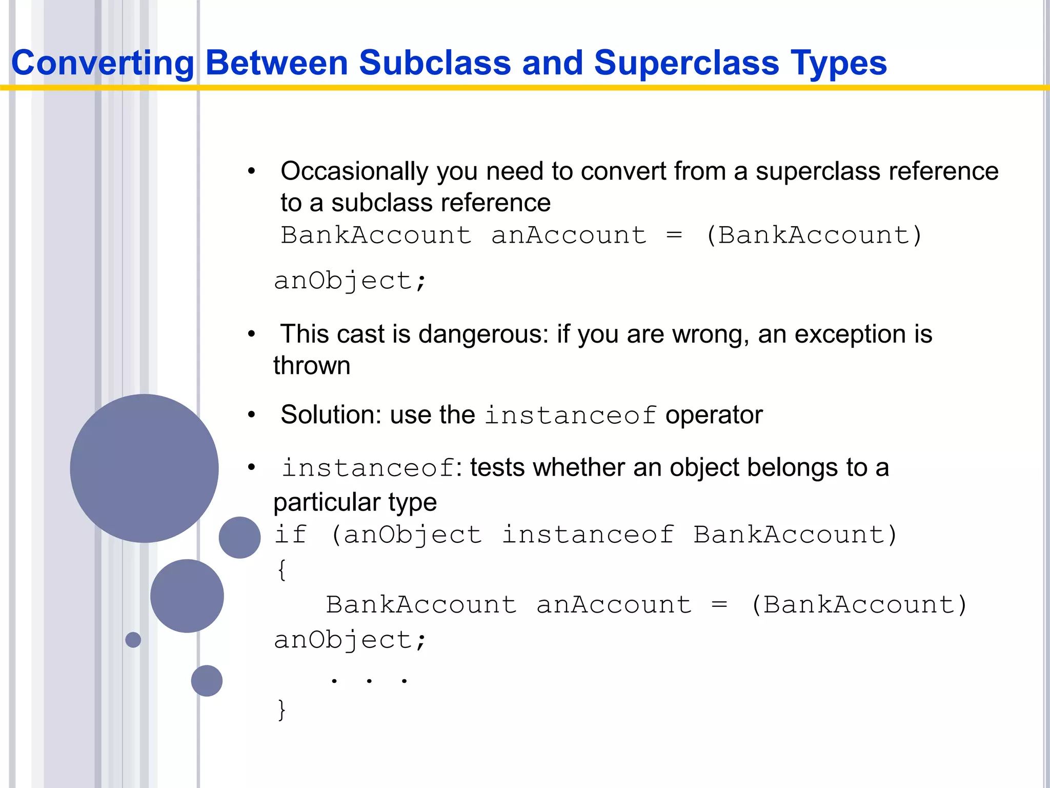 • Occasionally you need to convert from a superclass reference
to a subclass reference
BankAccount anAccount = (BankAccount)
anObject;
• This cast is dangerous: if you are wrong, an exception is
thrown
• Solution: use the instanceof operator
• instanceof: tests whether an object belongs to a
particular type
if (anObject instanceof BankAccount)
{
BankAccount anAccount = (BankAccount)
anObject;
. . .
}
Converting Between Subclass and Superclass Types
 