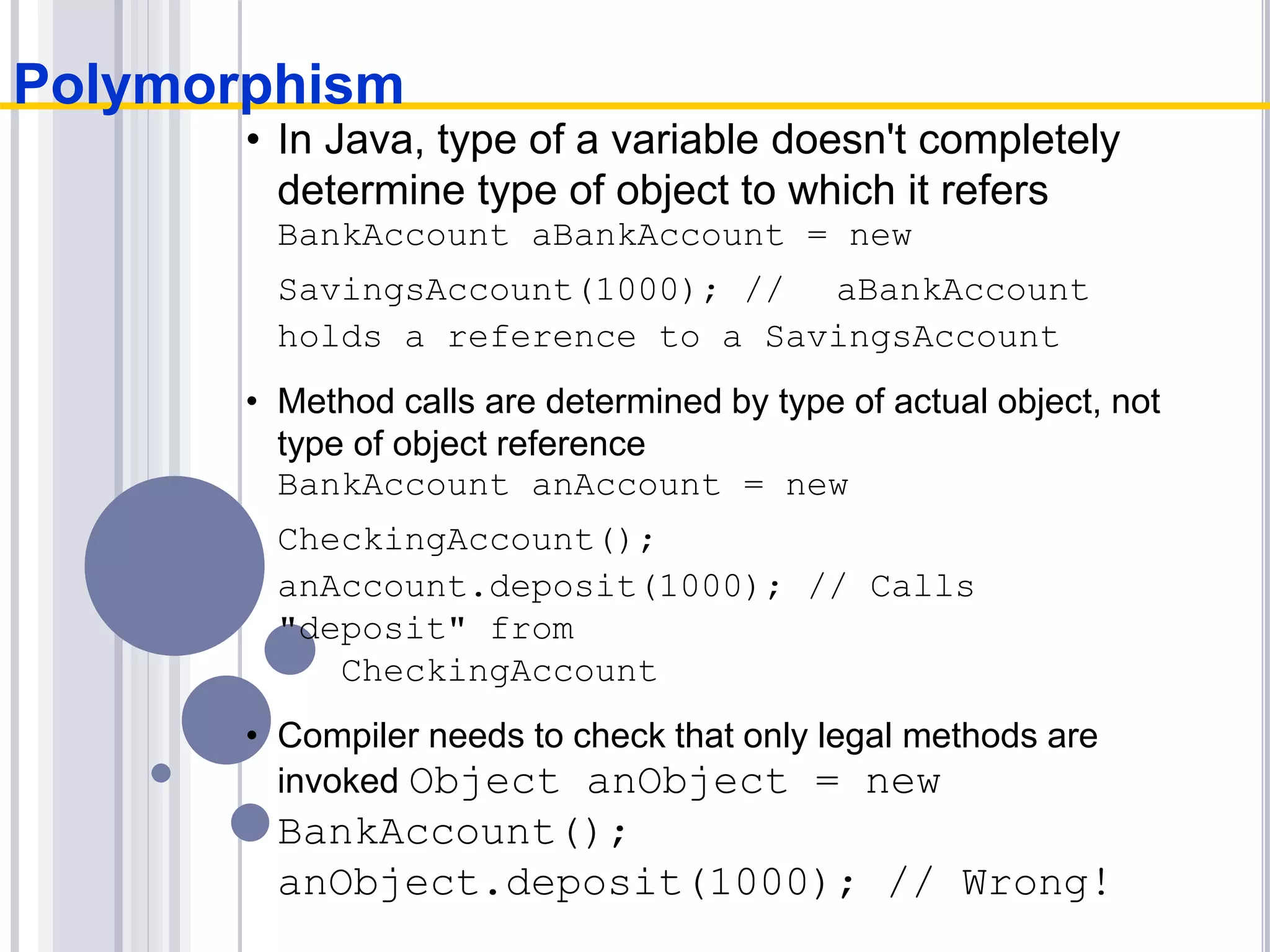 • In Java, type of a variable doesn't completely
determine type of object to which it refers
BankAccount aBankAccount = new
SavingsAccount(1000); // aBankAccount
holds a reference to a SavingsAccount
• Method calls are determined by type of actual object, not
type of object reference
BankAccount anAccount = new
CheckingAccount();
anAccount.deposit(1000); // Calls
"deposit" from
CheckingAccount
• Compiler needs to check that only legal methods are
invoked Object anObject = new
BankAccount();
anObject.deposit(1000); // Wrong!
Polymorphism
 