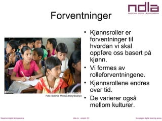 ndla.no - versjon 2.0Nasjonal digital læringsarena Norwegian digital learning arena
Forventninger
• Kjønnsroller er
forventninger til
hvordan vi skal
oppføre oss basert på
kjønn.
• Vi formes av
rolleforventningene.
• Kjønnsrollene endres
over tid.
• De varierer også
mellom kulturer.
Foto: Science Photo Library/Scanpix
 