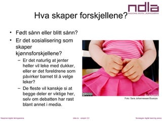 ndla.no - versjon 2.0Nasjonal digital læringsarena Norwegian digital learning arena
Hva skaper forskjellene?
• Født sånn eller blitt sånn?
• Er det sosialisering som
skaper
kjønnsforskjellene?
– Er det naturlig at jenter
heller vil leke med dukker,
eller er det foreldrene som
påvirker barnet til å velge
leker?
– De fleste vil kanskje si at
begge deler er viktige her,
selv om debatten har rast
blant annet i media.
Foto: Sara Johannessen/Scanpix
 