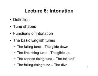 1
Lecture 8: Intonation
• Definition
• Tune shapes
• Functions of intonation
• The basic English tunes
• The falling tune – The glide down
• The first rising tune – The glide up
• The second rising tune – The take off
• The falling-rising tune – The dive
 