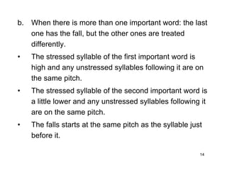 14
b. When there is more than one important word: the last
one has the fall, but the other ones are treated
differently.
• The stressed syllable of the first important word is
high and any unstressed syllables following it are on
the same pitch.
• The stressed syllable of the second important word is
a little lower and any unstressed syllables following it
are on the same pitch.
• The falls starts at the same pitch as the syllable just
before it.
 