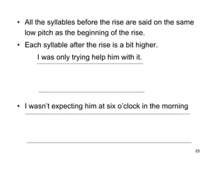 25
• All the syllables before the rise are said on the same
low pitch as the beginning of the rise.
• Each syllable after the rise is a bit higher.
I was only trying help him with it.
• I wasn’t expecting him at six o’clock in the morning
 