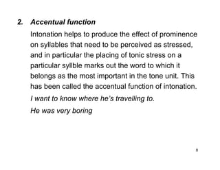 8
2. Accentual function
Intonation helps to produce the effect of prominence
on syllables that need to be perceived as stressed,
and in particular the placing of tonic stress on a
particular syllble marks out the word to which it
belongs as the most important in the tone unit. This
has been called the accentual function of intonation.
I want to know where he’s travelling to.
He was very boring
 