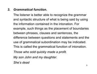 9
3. Grammatical function.
The listener is better able to recognize the grammar
and syntactic structure of what is being said by using
the information contained in the intonation. For
example, such things as the placement of boundaries
between phrases, clauses and sentences, the
difference between questions and statements and the
use of grammatical subordination may be indicated.
This is called the grammatical function of intonation.
Those who sold quickly made a profit.
My son John and my daughter.
She’s dead
 