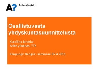 Osallistuvasta   yhdyskuntasuunnittelusta Karoliina Jarenko Aalto yliopisto, YTK Kaupungin Kangas –seminaari 07.4.2011 