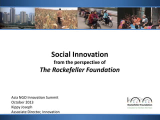 Social Innovation
from the perspective of

The Rockefeller Foundation

Asia NGO Innovation Summit
October 2013
Kippy Joseph
Associate Director, Innovation

 