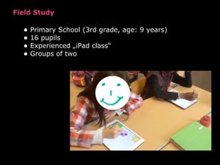 Field Study
• Primary School (3rd grade, age: 9 years)
• 16 pupils
• Experienced „iPad class“
• Groups of two
!
Figure 7 S...