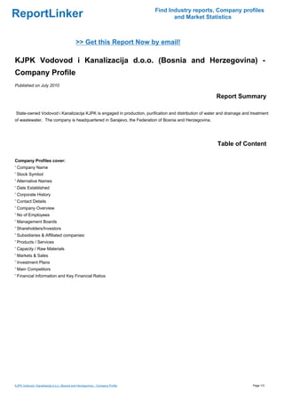 Find Industry reports, Company profiles
ReportLinker                                                                           and Market Statistics



                                             >> Get this Report Now by email!

KJPK Vodovod i Kanalizacija d.o.o. (Bosnia and Herzegovina) -
Company Profile
Published on July 2010

                                                                                                        Report Summary

State-owned Vodovod i Kanalizacija KJPK is engaged in production, purification and distribution of water and drainage and treatment
of wastewater. The company is headquartered in Sarajevo, the Federation of Bosnia and Herzegovina.




                                                                                                        Table of Content

Company Profiles cover:
' Company Name
' Stock Symbol
' Alternative Names
' Date Established
' Corporate History
' Contact Details
' Company Overview
' No of Employees
' Management Boards
' Shareholders/Investors
' Subsidiaries & Affiliated companies:
' Products / Services
' Capacity / Raw Materials
' Markets & Sales
' Investment Plans
' Main Competitors
' Financial Information and Key Financial Ratios




KJPK Vodovod i Kanalizacija d.o.o. (Bosnia and Herzegovina) - Company Profile                                             Page 1/3
 