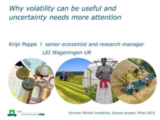 Why volatility can be useful and
uncertainty needs more attention
Krijn Poppe l senior economist and research manager
LEI Wageningen UR
Seminar Market Instability, Ulysses project, Milan 2015
 
