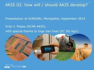 AKIS III: how will / should AKIS develop? 
Presentation at EURAGRI, Montpellier, September 2014 
Krijn J. Poppe (SCAR AKIS), 
with special thanks to Inge Van Oost (EC DG Agri) 
 