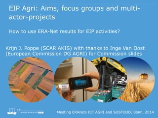 EIP Agri: Aims, focus groups and multi-actor- 
projects 
How to use ERA-Net results for EIP activities? 
Krijn J. Poppe (SCAR AKIS) with thanks to Inge Van Oost 
(European Commission DG AGRI) for Commission slides 
Meeting ERAnets ICT AGRI and SUSFOOD, Bonn, 2014 
 