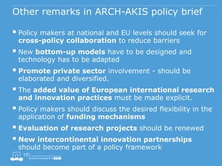 Other remarks in ARCH-AKIS policy brief
 Policy makers at national and EU levels should seek for
cross-policy collaboration to reduce barriers
 New bottom-up models have to be designed and
technology has to be adapted
 Promote private sector involvement - should be
elaborated and diversified.
 The added value of European international research
and innovation practices must be made explicit.
 Policy makers should discuss the desired flexibility in the
application of funding mechanisms
 Evaluation of research projects should be renewed
 New intercontinental innovation partnerships
should become part of a policy framework
 