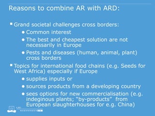 Reasons to combine AR with ARD:
Grand societal challenges cross borders:
● Common interest
● The best and cheapest solution are not
necessarily in Europe
● Pests and diseases (human, animal, plant)
cross borders
Topics for international food chains (e.g. Seeds for
West Africa) especially if Europe
● supplies inputs or
● sources products from a developing country
● sees options for new commercialisation (e.g.
indeginous plants; “by-products” from
European slaughterhouses for e.g. China)
 