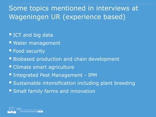 Some topics mentioned in interviews at
Wageningen UR (experience based)
 ICT and big data
 Water management
 Food security
 Biobased production and chain development
 Climate smart agriculture
 Integrated Pest Management - IPM
 Sustainable intensification including plant breeding
 Small family farms and innovation
 