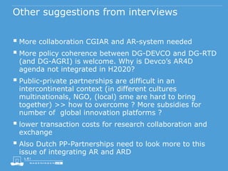 Other suggestions from interviews
 More collaboration CGIAR and AR-system needed
 More policy coherence between DG-DEVCO and DG-RTD
(and DG-AGRI) is welcome. Why is Devco’s AR4D
agenda not integrated in H2020?
 Public-private partnerships are difficult in an
intercontinental context (in different cultures
multinationals, NGO, (local) sme are hard to bring
together) >> how to overcome ? More subsidies for
number of global innovation platforms ?
 lower transaction costs for research collaboration and
exchange
 Also Dutch PP-Partnerships need to look more to this
issue of integrating AR and ARD
 