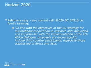 Horizon 2020
 Relatively easy – see current call H2020 SC SFS18 on
family farming:
● “In line with the objectives of the EU strategy for
international cooperation in research and innovation
and in particular with the implementation of the EU-
Africa dialogue, proposals are encouraged to
include third country participants, especially those
established in Africa and Asia.´
 