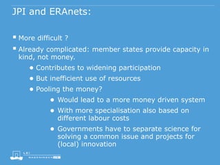 JPI and ERAnets:
 More difficult ?
 Already complicated: member states provide capacity in
kind, not money.
● Contributes to widening participation
● But inefficient use of resources
● Pooling the money?
● Would lead to a more money driven system
● With more specialisation also based on
different labour costs
● Governments have to separate science for
solving a common issue and projects for
(local) innovation
 