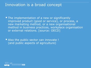 Innovation is a broad concept
 The implementation of a new or significantly
improved product (good or service), or process, a
new marketing method, or a new organisational
method in business practices, workplace organisation
or external relations. [source: OECD]
 Also the public sector can innovate !
(and public aspects of agriculture)
 